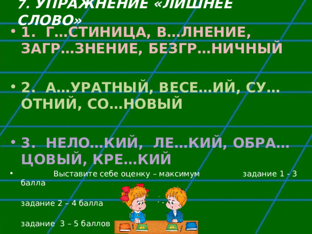 7. УПРАЖНЕНИЕ «ЛИШНЕЕ СЛОВО» 1. Г…СТИНИЦА, В…ЛНЕНИЕ, ЗАГР…ЗНЕНИЕ, БЕЗГР…НИЧНЫЙ  2. А…УРАТНЫЙ, ВЕСЕ…ИЙ, СУ…ОТНИЙ, СО…НОВЫЙ  3. НЕЛО…КИЙ, ЛЕ…КИЙ, ОБРА…ЦОВЫЙ,  КРЕ…КИЙ  Выставите себе оценку – максимум задание 1 - 3 балла    задание 2 – 4 балла    задание 3 – 5 баллов 