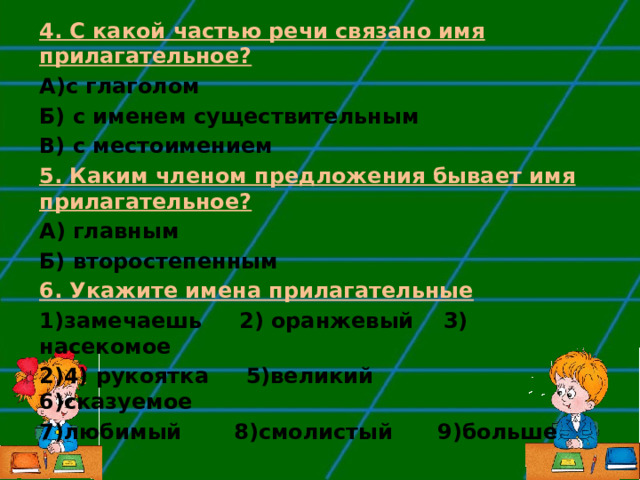 4. С какой частью речи связано имя прилагательное? А)с глаголом Б) с именем существительным В) с местоимением 5. Каким членом предложения бывает имя прилагательное? А) главным Б) второстепенным 6. Укажите имена прилагательные замечаешь 2) оранжевый 3) насекомое 4) рукоятка 5)великий 6)сказуемое 7)любимый  8)смолистый 9)больше  