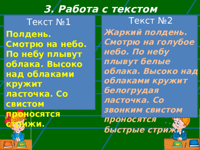 3. Работа с текстом Текст №2 Жаркий полдень. Смотрю на голубое небо. По небу плывут белые облака. Высоко над облаками кружит белогрудая ласточка. Со звонким свистом проносятся быстрые стрижи.  Текст №1 Полдень. Смотрю на небо. По небу плывут облака. Высоко над облаками кружит ласточка. Со свистом проносятся стрижи. 