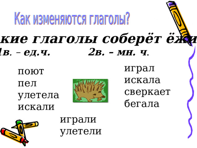 Какие глаголы соберёт ёжик? 1в . –  ед.ч. 2в. – мн. ч . играл искала сверкает бегала поют пел улетела искали играли улетели 