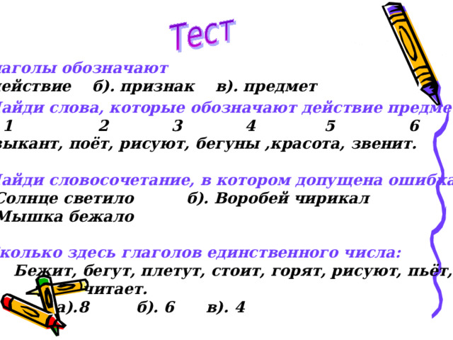  Глаголы обозначают а). действие б). признак в). предмет 2. Найди слова, которые обозначают действие предмета:  1 2 3 4 5 6 Музыкант, поёт, рисуют, бегуны ,красота, звенит.  3. Найди словосочетание, в котором допущена ошибка: а). Солнце светило б). Воробей чирикал в). Мышка бежало  4. Сколько здесь глаголов единственного числа:  Бежит, бегут, плетут, стоит, горят, рисуют, пьёт,  читает.  а).8 б). 6 в). 4 
