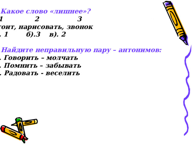 5 . Какое слово «лишнее»?  1 2 3 Стоит, нарисовать, звонок а). 1 б).3 в). 2  6. Найдите неправильную пару – антонимов: а). Говорить – молчать б). Помнить – забывать в). Радовать - веселить 