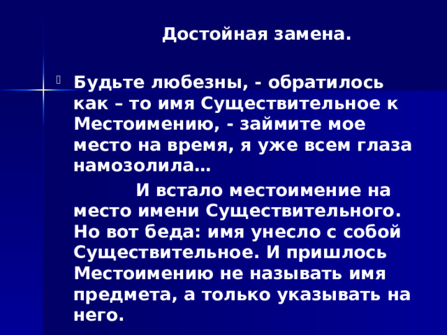  Достойная замена.  Будьте любезны, - обратилось как – то имя Существительное к Местоимению, - займите мое место на время, я уже всем глаза намозолила…  И встало местоимение на место имени Существительного. Но вот беда: имя унесло с собой Существительное. И пришлось Местоимению не называть имя предмета, а только указывать на него. 