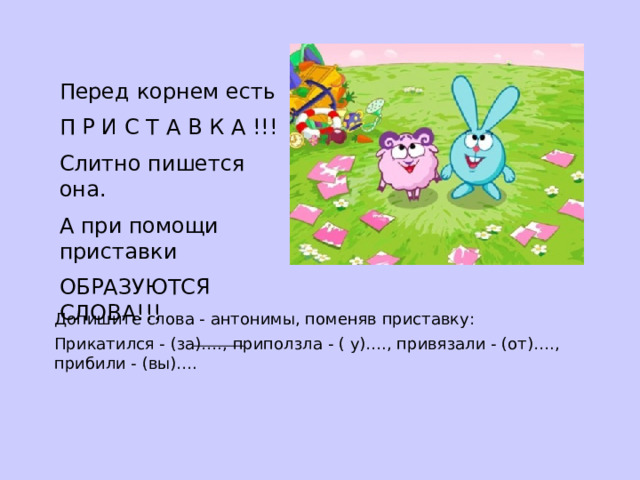 Перед корнем есть П Р И С Т А В К А !!! Слитно пишется она. А при помощи приставки ОБРАЗУЮТСЯ СЛОВА!!! Допишите слова - антонимы, поменяв приставку: Прикатился - (за)…., приползла - ( у)…., привязали - (от)…., прибили - (вы)…. 