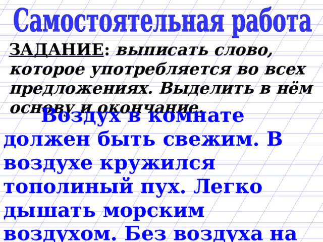 ЗАДАНИЕ : выписать слово, которое употребляется во всех предложениях. Выделить в нём основу и окончание.  Воздух в комнате должен быть свежим. В воздухе кружился тополиный пух. Легко дышать морским воздухом. Без воздуха на Земле погибнет всё живое. 