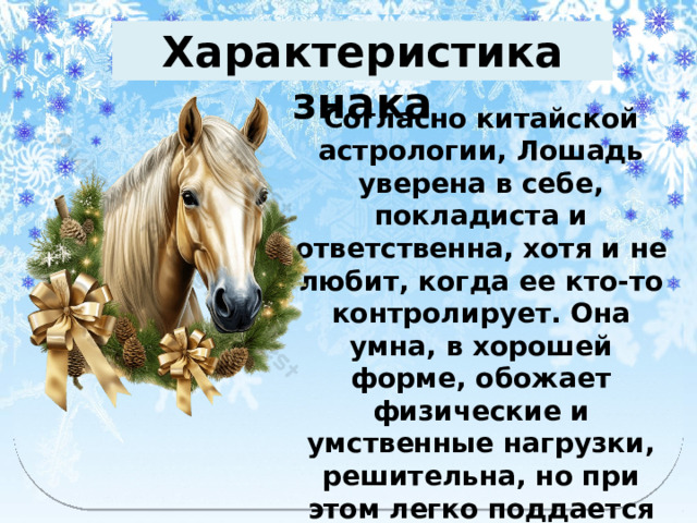 Характеристика знака   Согласно китайской астрологии, Лошадь уверена в себе, покладиста и ответственна, хотя и не любит, когда ее кто-то контролирует. Она умна, в хорошей форме, обожает физические и умственные нагрузки, решительна, но при этом легко поддается влиянию и нетерпелива. 