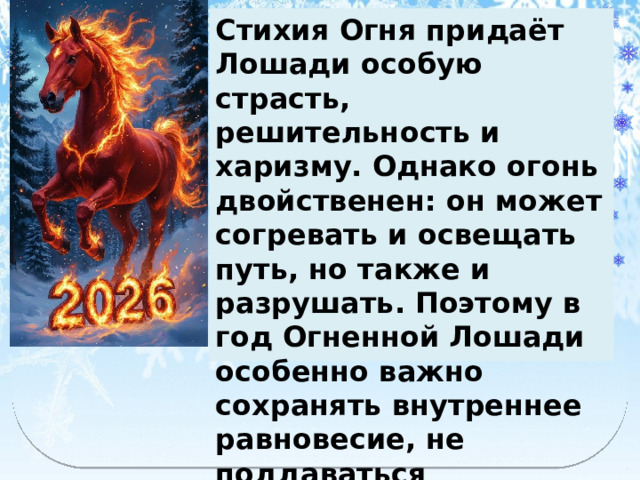 Стихия Огня придаёт Лошади особую страсть, решительность и харизму. Однако огонь двойственен: он может согревать и освещать путь, но также и разрушать. Поэтому в год Огненной Лошади особенно важно сохранять внутреннее равновесие, не поддаваться импульсам.  