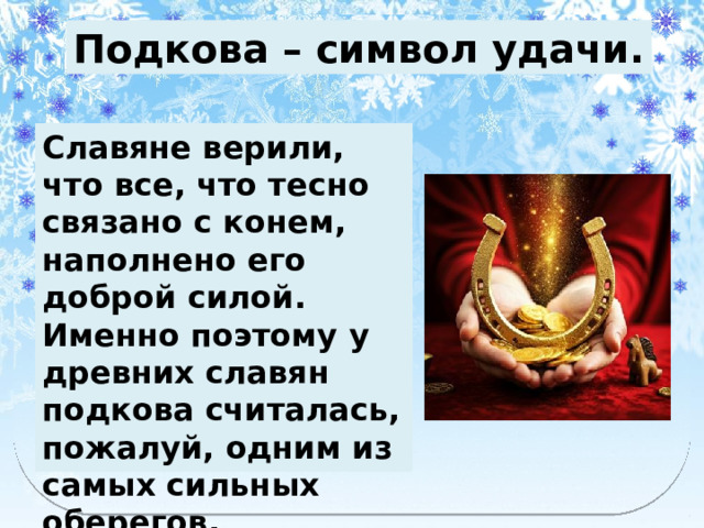 Подкова – символ удачи. Славяне верили, что все, что тесно связано с конем, наполнено его доброй силой. Именно поэтому у древних славян подкова считалась, пожалуй, одним из самых сильных оберегов. 