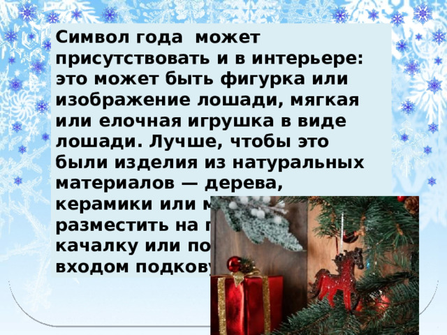 Символ года может присутствовать и в интерьере: это может быть фигурка или изображение лошади, мягкая или елочная игрушка в виде лошади. Лучше, чтобы это были изделия из натуральных материалов — дерева, керамики или металла. Можно разместить на полке лошадку-качалку или повесить над входом подкову для удачи. 