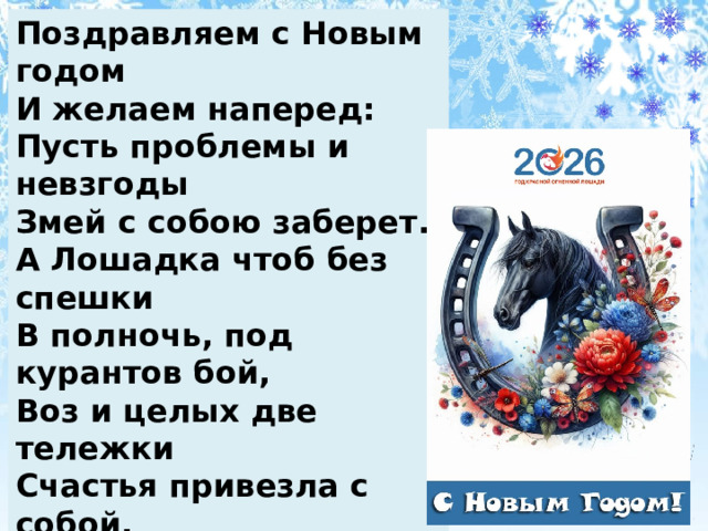 Поздравляем с Новым годом  И желаем наперед:  Пусть проблемы и невзгоды  Змей с собою заберет.   А Лошадка чтоб без спешки  В полночь, под курантов бой,   Воз и целых две тележки  Счастья привезла с собой. 