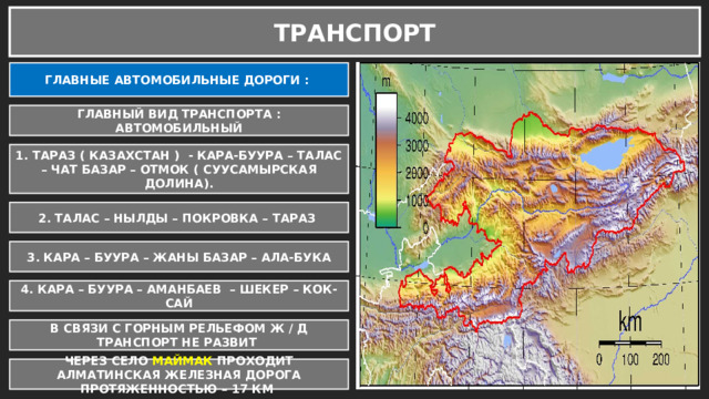 ТРАНСПОРТ ГЛАВНЫЕ АВТОМОБИЛЬНЫЕ ДОРОГИ : ГЛАВНЫЙ ВИД ТРАНСПОРТА : АВТОМОБИЛЬНЫЙ 1. ТАРАЗ ( КАЗАХСТАН ) - КАРА-БУУРА – ТАЛАС – ЧАТ БАЗАР – ОТМОК ( СУУСАМЫРСКАЯ ДОЛИНА). 2. ТАЛАС – НЫЛДЫ – ПОКРОВКА – ТАРАЗ 3. КАРА – БУУРА – ЖАНЫ БАЗАР – АЛА-БУКА 4. КАРА – БУУРА – АМАНБАЕВ – ШЕКЕР – КОК-САЙ В СВЯЗИ С ГОРНЫМ РЕЛЬЕФОМ Ж / Д ТРАНСПОРТ НЕ РАЗВИТ ЧЕРЕЗ СЕЛО МАЙМАК ПРОХОДИТ АЛМАТИНСКАЯ ЖЕЛЕЗНАЯ ДОРОГА ПРОТЯЖЕННОСТЬЮ – 17 КМ 