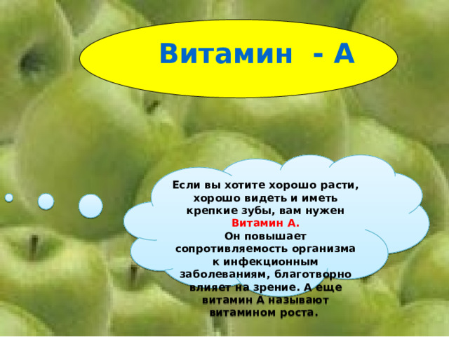 Витамин - А Если вы хотите хорошо расти, хорошо видеть и иметь крепкие зубы, вам нужен Витамин А. Он повышает сопротивляемость организма к инфекционным заболеваниям, благотворно влияет на зрение. А еще витамин А называют витамином роста. 