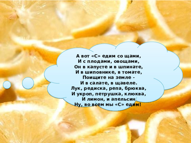 А вот «С» едим со щами, И с плодами, овощами, Он в капусте и в шпинате, И в шиповнике, в томате, Поищите на земле - И в салате, в щавеле. Лук, редиска, репа, брюква, И укроп, петрушка, клюква, И лимон, и апельсин Ну, во всем мы «С» едим! 