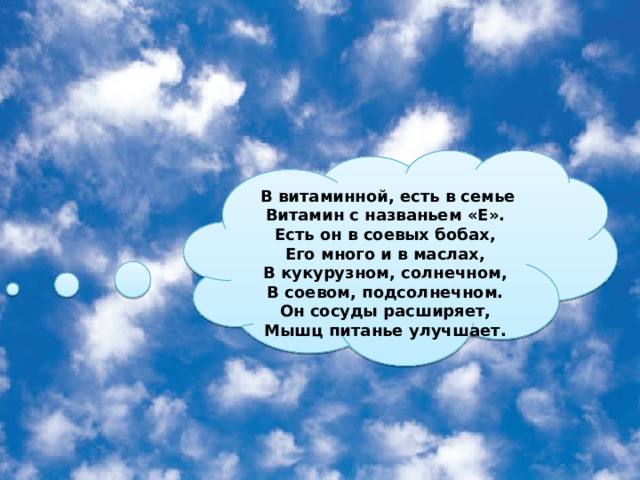   В витаминной, есть в семье Витамин с названьем «Е». Есть он в соевых бобах, Его много и в маслах, В кукурузном, солнечном, В соевом, подсолнечном. Он сосуды расширяет, Мышц питанье улучшает. 