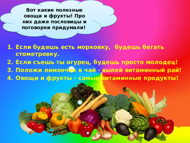 Вот какие полезные овощи и фрукты! Про них даже пословицы и поговорки придумали! Если будешь есть морковку, будешь бегать стометровку. Если съешь ты огурец, будешь просто молодец! Положи лимончик в чай - выпей витаминный рай! Овощи и фрукты - самые витаминные продукты!    