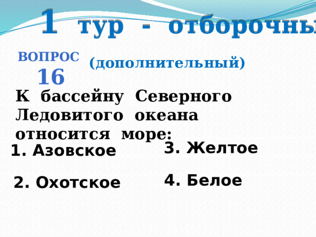 1 тур - отборочный Вопрос 16 (дополнительный) К бассейну Северного Ледовитого океана относится море: 3. Желтое 1. Азовское   4. Белое 2. Охотское 