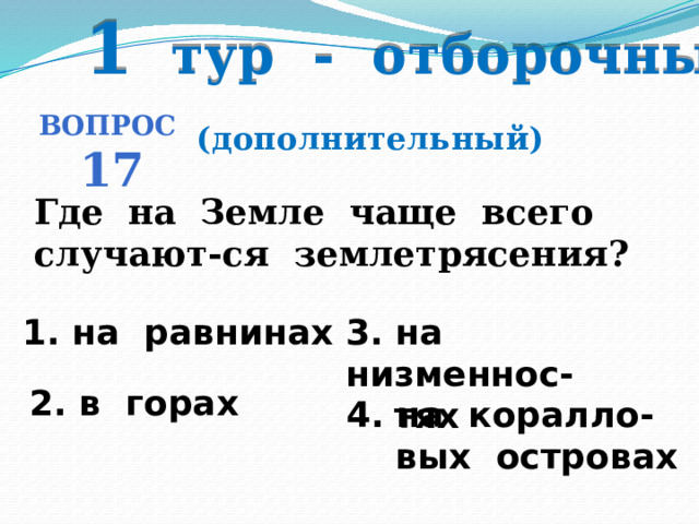 1 тур - отборочный Вопрос 17 (дополнительный) Где на Земле чаще всего случают-ся землетрясения? 1. на равнинах 3. на низменнос-   тях 2. в горах  4. на коралло-  вых островах 