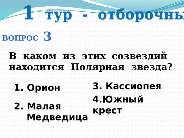 1 тур - отборочный Вопрос 3 В каком из этих созвездий находится Полярная звезда? 3. Кассиопея 1. Орион 4.Южный крест 2. Малая  Медведица 