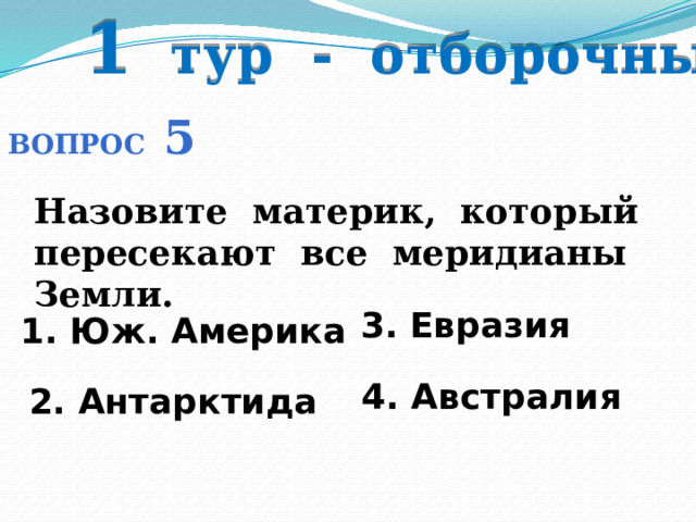 1 тур - отборочный Вопрос 5 Назовите материк, который пересекают все меридианы Земли. 3. Евразия 1. Юж. Америка  4. Австралия 2. Антарктида 