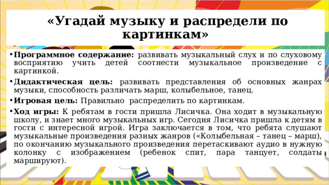  «Угадай музыку и распредели по картинкам» Программное содержание: развивать музыкальный слух и по слуховому восприятию учить детей соотнести музыкальное произведение с картинкой. Дидактическая цель: развивать представления об основных жанрах музыки, способность различать марш, колыбельное, танец. Игровая цель: Правильно распределить по картинкам. Ход игры: К ребятам в гости пришла Лисичка. Она ходит в музыкальную школу, и знает много музыкальных игр. Сегодня Лисичка пришла к детям в гости с интересной игрой. Игра заключается в том, что ребята слушают музыкальные произведения разных жанров («Колыбельная – танец – марш), по окончанию музыкального произведения перетаскивают аудио в нужную колонку с изображением (ребенок спит, пара танцует, солдаты маршируют). 