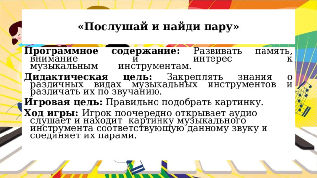 «Послушай и найди пару» Программное содержание: Развивать память, внимание и интерес к музыкальным       инструментам.        Дидактическая цель: Закреплять знания о различных видах музыкальных инструментов и различать их по звучанию. Игровая цель: Правильно подобрать картинку. Ход игры: Игрок поочередно открывает аудио слушает и находит картинку музыкального инструмента соответствующую данному звуку и соединяет их парами.   