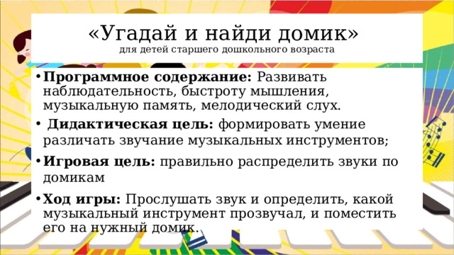 «Угадай и найди домик»  для детей старшего дошкольного возраста Программное содержание: Развивать наблюдательность, быстроту мышления, музыкальную память, мелодический слух.  Дидактическая цель: формировать умение различать звучание музыкальных инструментов; Игровая цель: правильно распределить звуки по домикам Ход игры: Прослушать звук и определить, какой музыкальный инструмент прозвучал, и поместить его на нужный домик. 