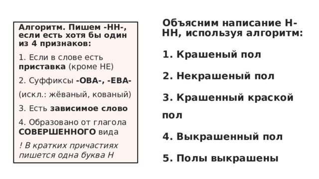 Объясним написание Н-НН, используя алгоритм: 1. Крашеный пол 2. Некрашеный пол 3. Крашенный краской пол 4. Выкрашенный пол 5. Полы выкрашены Алгоритм. Пишем -НН-, если есть хотя бы один из 4 признаков: 1. Если в слове есть приставка (кроме НЕ) 2. Суффиксы -ОВА-, -ЕВА- (искл.: жёваный, кованый) 3. Есть зависимое слово 4. Образовано от глагола СОВЕРШЕННОГО вида ! В кратких причастиях пишется одна буква Н 