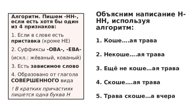 Объясним написание Н-НН, используя алгоритм: 1. Коше….ая трава 2. Некоше….ая трава 3. Ещё не коше…ая трава 4. Скоше….ая трава 5. Трава скоше…а вчера Алгоритм. Пишем -НН-, если есть хотя бы один из 4 признаков: 1. Если в слове есть приставка (кроме НЕ) 2. Суффиксы -ОВА-, -ЕВА- (искл.: жёваный, кованый) 3. Есть зависимое слово 4. Образовано от глагола СОВЕРШЕННОГО вида ! В кратких причастиях пишется одна буква Н 