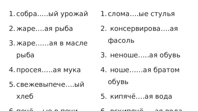 собра..…ый урожай жаре….ая рыба жаре……ая в масле рыба просея…..ая мука свежевыпече….ый хлеб печё….ые в печи пирожки сумка купле….а лебеди….ые перья слома….ые стулья  консервирова….ая фасоль  неноше…..ая обувь  ноше……ая братом обувь  кипячё….ая вода  вскипячё…..ая вода 