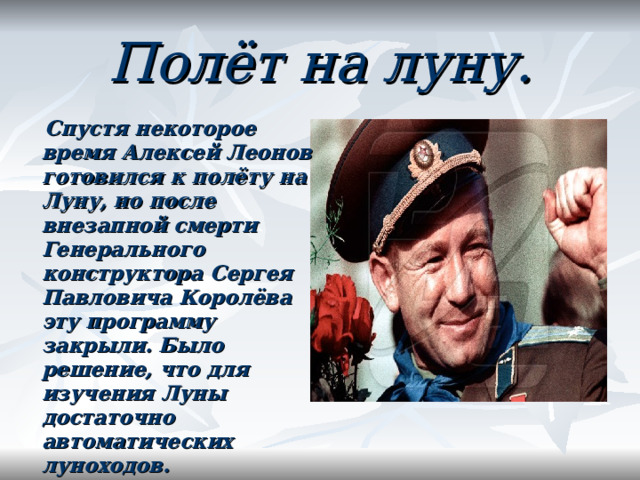 Полёт на луну.  Спустя некоторое время Алексей Леонов готовился к полёту на Луну, но после внезапной смерти Генерального конструктора Сергея Павловича Королёва  эту программу закрыли. Было решение, что для изучения Луны достаточно автоматических луноходов.  