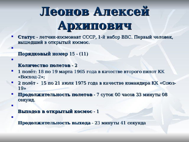 Леонов Алексей Архипович Статус  - летчик-космонавт СССР, 1-й набор ВВС. Первый человек, вышедший в открытый космос.  Порядковый номер  15 - (11)  Количество полетов  - 2 1 полёт: 18 по 19 марта 1965 года в качестве второго пилот КК «Восход-2»; 2 полёт -  15 по 21 июля 1975 года в качестве командира КК «Союз-19» Продолжительность полетов  - 7 суток 00 часов 33 минуты 08 секунд.  Выходов в открытый космос  - 1  Продолжительность выхода  - 23 минуты 41 секунда 