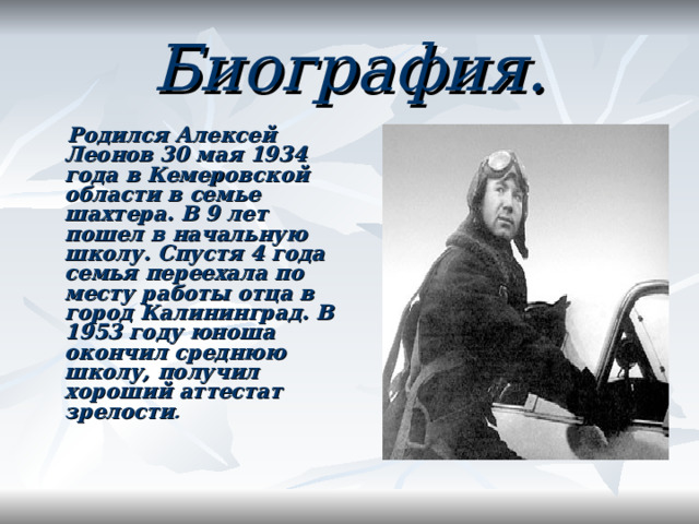Биография.    Родился Алексей Леонов 30 мая 1934 года в Кемеровской области в семье шахтера.  В 9 лет пошел в начальную школу. Спустя 4 года семья переехала по месту работы отца в город Калининград. В 1953 году юноша окончил среднюю школу, получил хороший аттестат зрелости .     