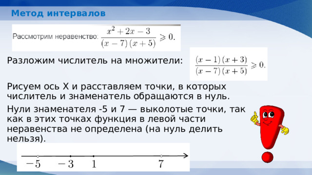 Метод интервалов   Разложим числитель на множители: Рисуем ось X и расставляем точки, в которых числитель и знаменатель обращаются в нуль. Нули знаменателя -5 и 7 — выколотые точки, так как в этих точках функция в левой части неравенства не определена (на нуль делить нельзя).     