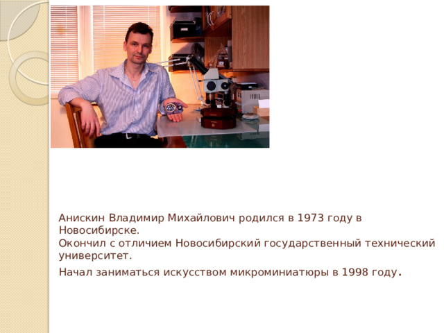 Анискин Владимир Михайлович родился в 1973 году в Новосибирске.  Окончил с отличием Новосибирский государственный технический университет.  Начал заниматься искусством микроминиатюры в 1998 году .    