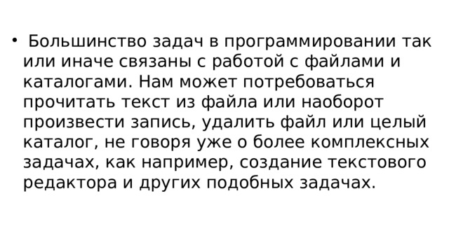  Большинство задач в программировании так или иначе связаны с работой с файлами и каталогами. Нам может потребоваться прочитать текст из файла или наоборот произвести запись, удалить файл или целый каталог, не говоря уже о более комплексных задачах, как например, создание текстового редактора и других подобных задачах. 