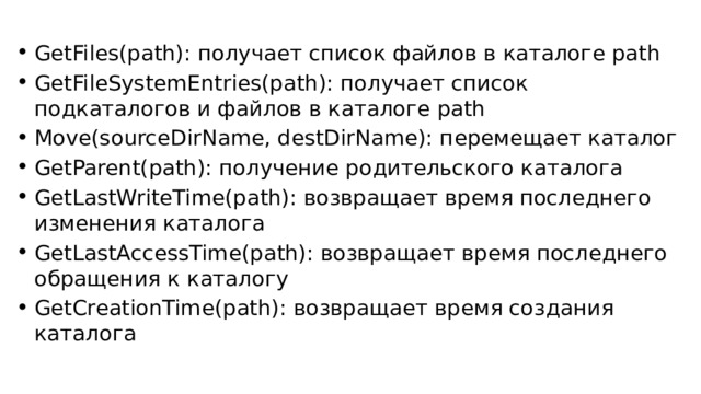 GetFiles(path): получает список файлов в каталоге path GetFileSystemEntries(path): получает список подкаталогов и файлов в каталоге path Move(sourceDirName, destDirName): перемещает каталог GetParent(path): получение родительского каталога GetLastWriteTime(path): возвращает время последнего изменения каталога GetLastAccessTime(path): возвращает время последнего обращения к каталогу GetCreationTime(path): возвращает время создания каталога 