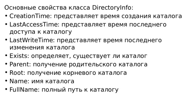 Основные свойства класса DirectoryInfo: CreationTime: представляет время создания каталога LastAccessTime: представляет время последнего доступа к каталогу LastWriteTime: представляет время последнего изменения каталога Exists: определяет, существует ли каталог Parent: получение родительского каталога Root: получение корневого каталога Name: имя каталога FullName: полный путь к каталогу 