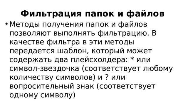 Фильтрация папок и файлов Методы получения папок и файлов позволяют выполнять фильтрацию. В качестве фильтра в эти методы передается шаблон, который может содержать два плейсхолдера: * или символ-звездочка (соответствует любому количеству символов) и ? или вопросительный знак (соответствует одному символу) 