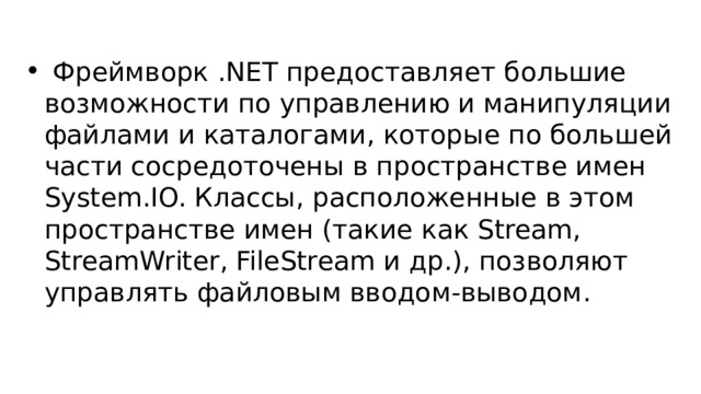  Фреймворк .NET предоставляет большие возможности по управлению и манипуляции файлами и каталогами, которые по большей части сосредоточены в пространстве имен System.IO. Классы, расположенные в этом пространстве имен (такие как Stream, StreamWriter, FileStream и др.), позволяют управлять файловым вводом-выводом. 