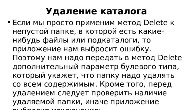 Удаление каталога Если мы просто применим метод Delete к непустой папке, в которой есть какие-нибудь файлы или подкаталоги, то приложение нам выбросит ошибку. Поэтому нам надо передать в метод Delete дополнительный параметр булевого типа, который укажет, что папку надо удалять со всем содержимым. Кроме того, перед удалением следует проверить наличие удаляемой папки, иначе приложение выбросит исключение: 