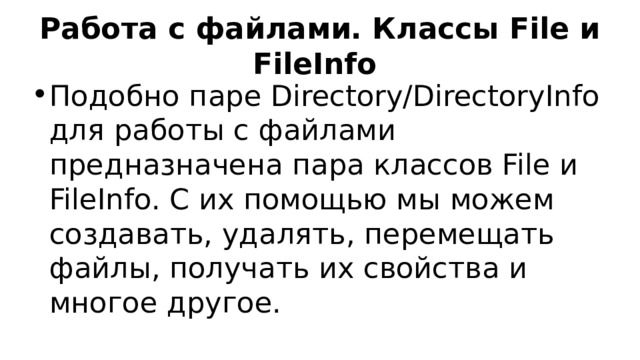 Работа с файлами. Классы File и FileInfo Подобно паре Directory/DirectoryInfo для работы с файлами предназначена пара классов File и FileInfo. С их помощью мы можем создавать, удалять, перемещать файлы, получать их свойства и многое другое. 