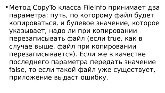 Метод CopyTo класса FileInfo принимает два параметра: путь, по которому файл будет копироваться, и булевое значение, которое указывает, надо ли при копировании перезаписывать файл (если true, как в случае выше, файл при копировании перезаписывается). Если же в качестве последнего параметра передать значение false, то если такой файл уже существует, приложение выдаст ошибку. 