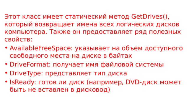 Этот класс имеет статический метод GetDrives(), который возвращает имена всех логических дисков компьютера. Также он предоставляет ряд полезных свойств: AvailableFreeSpace: указывает на объем доступного свободного места на диске в байтах DriveFormat: получает имя файловой системы DriveType: представляет тип диска IsReady: готов ли диск (например, DVD-диск может быть не вставлен в дисковод) 
