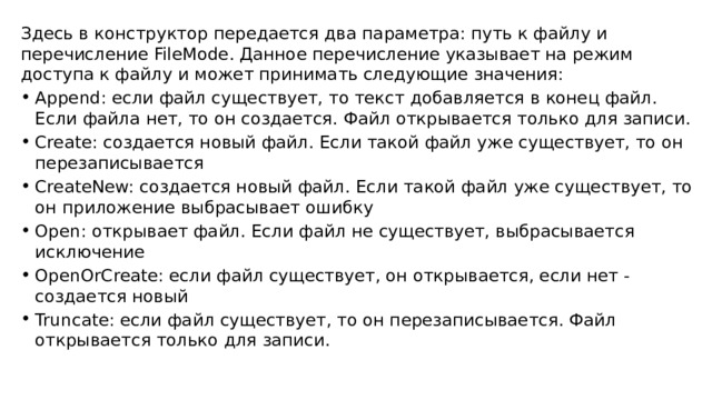Здесь в конструктор передается два параметра: путь к файлу и перечисление FileMode. Данное перечисление указывает на режим доступа к файлу и может принимать следующие значения:  Append: если файл существует, то текст добавляется в конец файл. Если файла нет, то он создается. Файл открывается только для записи. Create: создается новый файл. Если такой файл уже существует, то он перезаписывается CreateNew: создается новый файл. Если такой файл уже существует, то он приложение выбрасывает ошибку Open: открывает файл. Если файл не существует, выбрасывается исключение OpenOrCreate: если файл существует, он открывается, если нет - создается новый Truncate: если файл существует, то он перезаписывается. Файл открывается только для записи. 