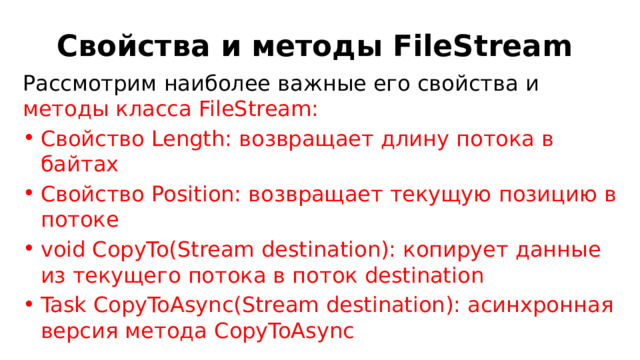 Свойства и методы FileStream Рассмотрим наиболее важные его свойства и методы класса FileStream: Свойство Length: возвращает длину потока в байтах Свойство Position: возвращает текущую позицию в потоке void CopyTo(Stream destination): копирует данные из текущего потока в поток destination Task CopyToAsync(Stream destination): асинхронная версия метода CopyToAsync 