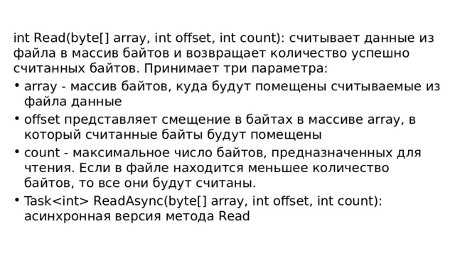 int Read(byte[] array, int offset, int count): считывает данные из файла в массив байтов и возвращает количество успешно считанных байтов. Принимает три параметра: array - массив байтов, куда будут помещены считываемые из файла данные offset представляет смещение в байтах в массиве array, в который считанные байты будут помещены count - максимальное число байтов, предназначенных для чтения. Если в файле находится меньшее количество байтов, то все они будут считаны. Task ReadAsync(byte[] array, int offset, int count): асинхронная версия метода Read 