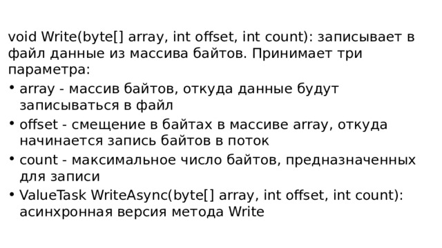 void Write(byte[] array, int offset, int count): записывает в файл данные из массива байтов. Принимает три параметра: array - массив байтов, откуда данные будут записываться в файл offset - смещение в байтах в массиве array, откуда начинается запись байтов в поток count - максимальное число байтов, предназначенных для записи ValueTask WriteAsync(byte[] array, int offset, int count): асинхронная версия метода Write 