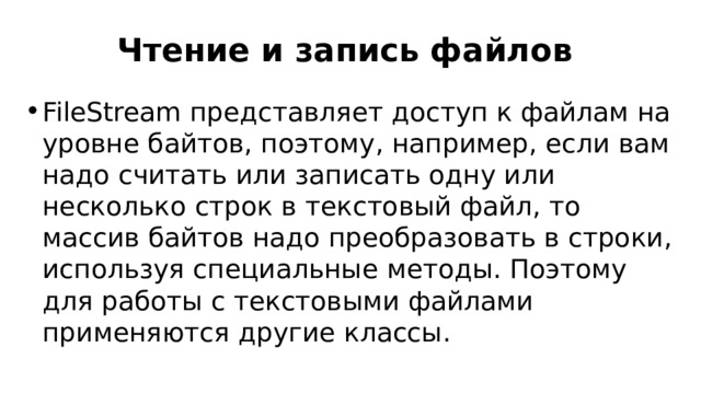 Чтение и запись файлов FileStream представляет доступ к файлам на уровне байтов, поэтому, например, если вам надо считать или записать одну или несколько строк в текстовый файл, то массив байтов надо преобразовать в строки, используя специальные методы. Поэтому для работы с текстовыми файлами применяются другие классы. 