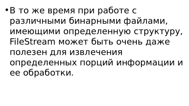 В то же время при работе с различными бинарными файлами, имеющими определенную структуру, FileStream может быть очень даже полезен для извлечения определенных порций информации и ее обработки. 