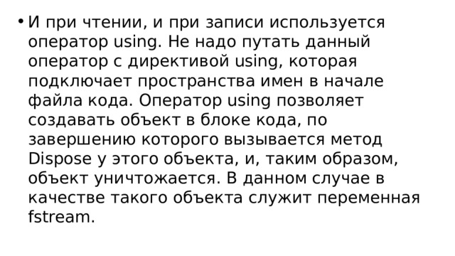 И при чтении, и при записи используется оператор using. Не надо путать данный оператор с директивой using, которая подключает пространства имен в начале файла кода. Оператор using позволяет создавать объект в блоке кода, по завершению которого вызывается метод Dispose у этого объекта, и, таким образом, объект уничтожается. В данном случае в качестве такого объекта служит переменная fstream. 